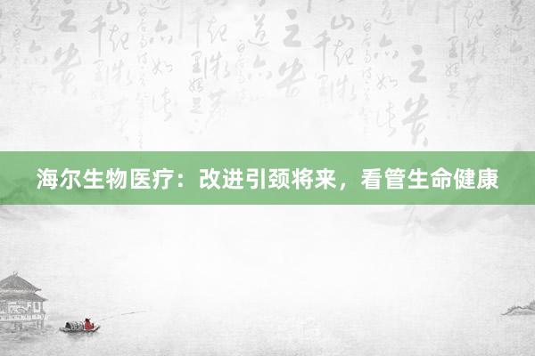 海尔生物医疗：改进引颈将来，看管生命健康